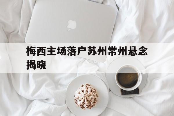 包含梅西主场落户苏州常州悬念揭晓的词条 包含梅西主场落户苏州常州悬念揭晓的词条