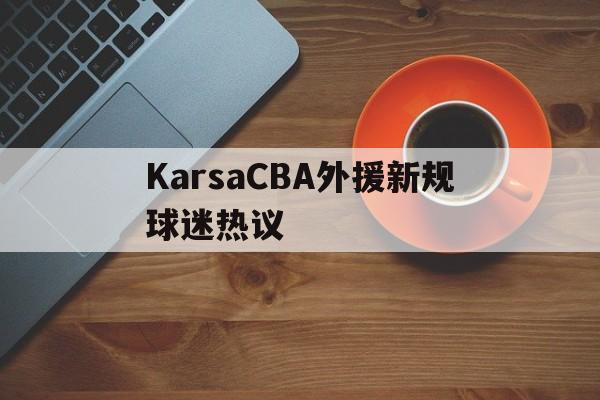 KarsaCBA外援新规球迷热议(karsa为什么没上场2023夏季) KarsaCBA外援新规球迷热议(karsa为什么没上场2023夏季)